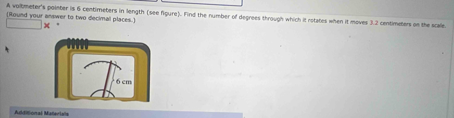 A voltmeter's pointer is 6 centimeters in length (see figure). Find the number of degrees through which it rotates when it moves 3.2 centimeters on the scale. 
(Round your answer to two decimal places.) 
Additional Materials