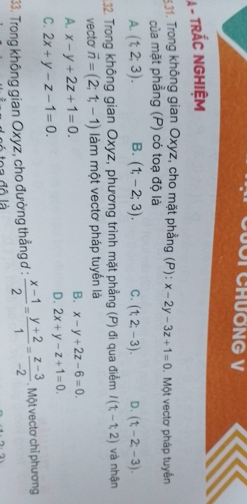 OT CHƯơNG V
A - TRÁC NGHIệM
5.31. Trong không gian Oxyz, cho mặt phẳng (P): x-2y-3z+1=0. Một vectơ pháp tuyến
của mặt phẳng (P) có toạ độ là
B.
A. (t,2;3). (1;-2;3). C. (1;2;-3). D. (1;-2;-3). 
1.32. Trong không gian Oxyz, phương trình mặt phẳng (P) đi qua điểm I(1;-1;2) và nhận
vecto vector n=(2;1;-1) àm một vectơ pháp tuyến là
A. x-y+2z+1=0.
B. x-y+2z-6=0.
D. 2x+y-z+1=0.
C. 2x+y-z-1=0. 
33. Trong không gian Oxyz, cho đường thẳng d :  (x-1)/2 = (y+2)/1 = (z-3)/-2 . Một vectơ chỉ phương
đ ô là