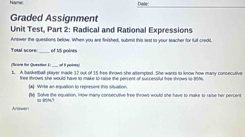 Name: 
Date: 
Graded Assignment 
Unit Test, Part 2: Radical and Rational Expressions 
Answer the questions below. When you are finished, submit this test to your teacher for full credit. 
Total score:_ of 15 points 
(Score for Question 1: _of 5 points) 
1. A basketball player made 12 out of 15 free throws she attempted. She wants to know how many consecutive 
free throws she would have to make to raise the percent of successful free throws to 85%. 
(a) Write an equation to represent this situation. 
(b) Solve the equation. How many consecutive free throws would she have to make to raise her percent 
to 85%? 
Answer: