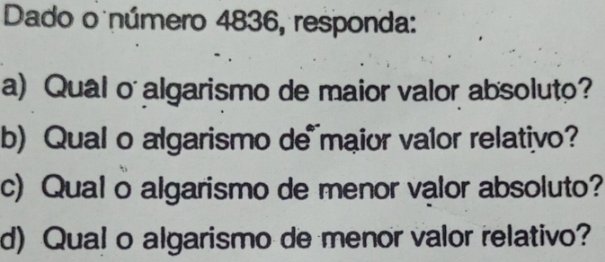 Dado o número 4836, responda: 
a) Qual o algarismo de maior valor absoluto? 
b) Qual o algarismo de maior valor relativo? 
c) Qual o algarismo de menor valor absoluto? 
d) Qual o algarismo de menor valor relativo?