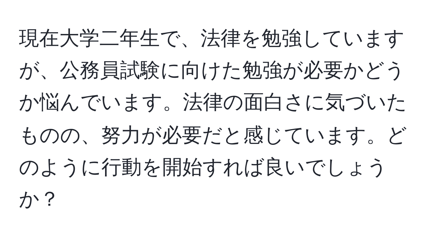 現在大学二年生で、法律を勉強していますが、公務員試験に向けた勉強が必要かどうか悩んでいます。法律の面白さに気づいたものの、努力が必要だと感じています。どのように行動を開始すれば良いでしょうか？