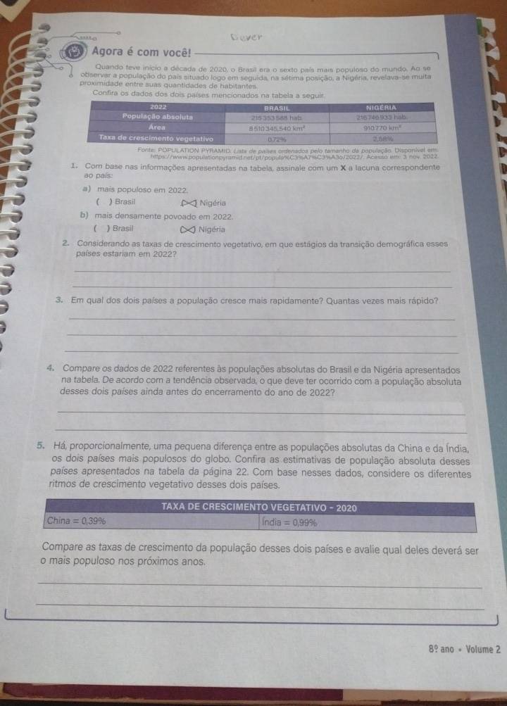 Dever
3 Agora é com você!
Quando teve início a década de 2020, o Brasil era o sexto país mais populoso do mundo. Ao se
observar a população do país situado logo em seguida, na sétima posição, a Nigéria, revelava-se muita
proximidade entre suas quantidades de habitantes
Confira os dados dos dois países mencionados na tabelr.
https://wwwpopulationpyramid.net/pt/populs%C395A7=C3%A3o/2022/ Acesso.em: 3.nov 2022
1. Com base nas informações apresentadas na tabela, assinale com um X a lacuna correspondente
ao país:
a) mais populoso em 2022.
) Brasil Nigéria
b) mais densamente povoado em 2022
( ) Brasil ) Nigéria
2. Considerando as taxas de crescimento vegetativo, em que estágios da transição demográfica esses
países estariam em 2022?
_
_
3. Em qual dos dois países a população cresce mais rapidamente? Quantas vezes mais rápido?
_
_
_
4. Compare os dados de 2022 referentes às populações absolutas do Brasil e da Nigéria apresentados
na tabela. De acordo com a tendência observada, o que deve ter ocorrido com a população absoluta
desses dois países ainda antes do encerramento do ano de 2022?
_
_
5. Há, proporcionalmente, uma pequena diferença entre as populações absolutas da China e da Índia,
os dois países mais populosos do globo. Confira as estimativas de população absoluta desses
países apresentados na tabela da página 22. Com base nesses dados, considere os diferentes
ritmos de crescimento vegetativo desses dois países.
Compare as taxas de crescimento da população desses dois países e avalie qual deles deverá ser
o mais populoso nos próximos anos.
_
_
8° ano + Volume 2