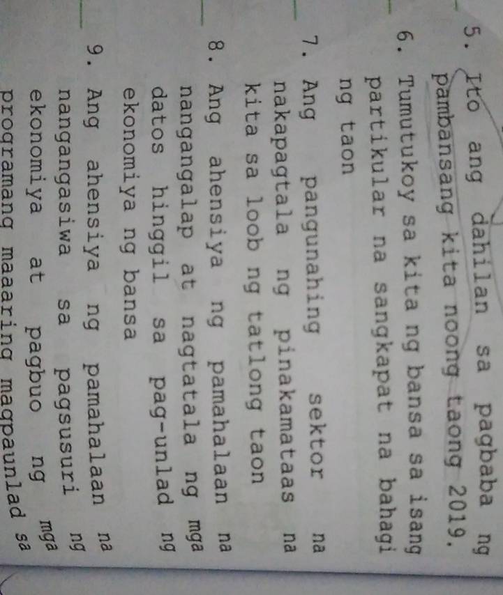 Ito ang dahilan sa pagbaba ng 
pambansang kita noong taong 2019. 
_ 
6. Tumutukoy sa kita ng bansa sa isang 
partikular na sangkapat na bahagi 
ng taon 
_ 
7. Ang pangunahing sektor na 
nakapagtala ng pinakamataas na 
kita sa loob ng tatlong taon 
_ 
8. Ang ahensiya ng pamahalaan na 
nangangalap at nagtatala ng mga 
datos hinggil sa pag-unlad ng 
ekonomiya ng bansa 
_ 
9. Ang ahensiya ng pamahalaan na 
nangangasiwa sa pagsusuri ng 
ekonomiya at pagbuo ng mga 
programang maaaring maɑpaunlad sa