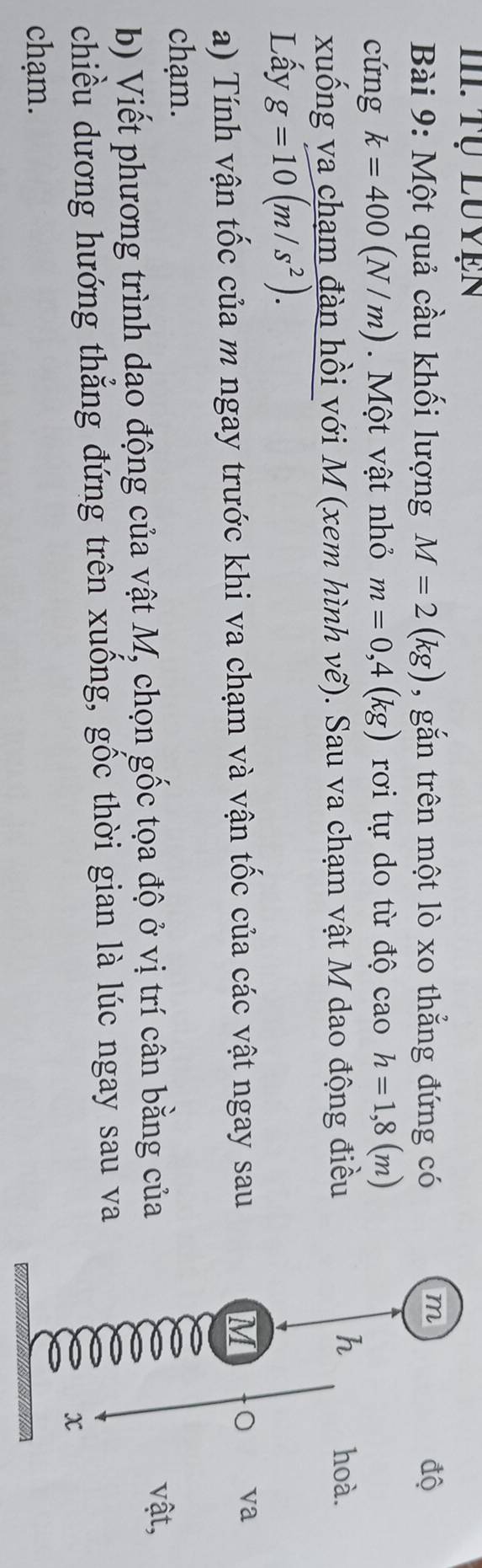 Một quả cầu khối lượng M=2(kg) , gắn trên một lò xo thẳng đứng có độ 
cứng k=400(N/m) Một vật nhỏ m=0,4(kg) rơi tự do từ độ cao h=1,8(m)
xuống va chạm đàn hồi với M (xem hình vẽ). Sau va chạm vật M dao động điều 
h hoà. 
Lấy g=10(m/s^2). 
a) Tính vận tốc của m ngay trước khi va chạm và vận tốc của các vật ngay sau 
M 0 va 
chạm. 
b) Viết phương trình dao động của vật M, chọn gốc tọa độ ở vị trí cân bằng của 
vật, 
chiều dương hướng thắng đứng trên xuồng, gốc thời gian là lúc ngay sau va 
x 
chạm.