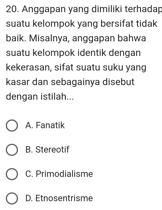 Anggapan yang dimiliki terhadap
suatu kelompok yang bersifat tidak
baik. Misalnya, anggapan bahwa
suatu kelompok identik dengan
kekerasan, sifat suatu suku yang
kasar dan sebagainya disebut
dengan istilah...
A. Fanatik
B. Stereotif
C. Primodialisme
D. Etnosentrisme