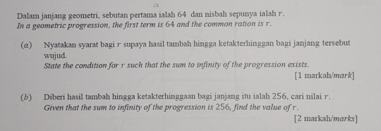 Dalam janjang geometri, sebutan pertama ialah 64 dan nisbah sepunya ialah r. 
In a geometric progression, the first term is 64 and the common ration is r. 
(α) Nyatakan syarat bagi r supaya hasil tambah hingga ketakterhinggan bagi janjang tersebut 
wujud. 
State the condition for r such that the sum to infinity of the progression exists. 
[1 markah/mark] 
(b) Diberi hasil tambah hingga ketakterhinggaan bagi janjang itu ialah 256, cari nilai r. 
Given that the sum to infinity of the progression is 256, find the value of r. 
[2 markah/marks]