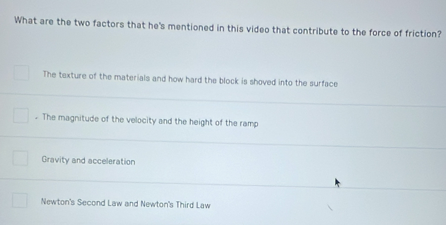 What are the two factors that he's mentioned in this video that contribute to the force of friction?
The texture of the materials and how hard the block is shoved into the surface
The magnitude of the velocity and the height of the ramp
Gravity and acceleration
Newton's Second Law and Newton's Third Law