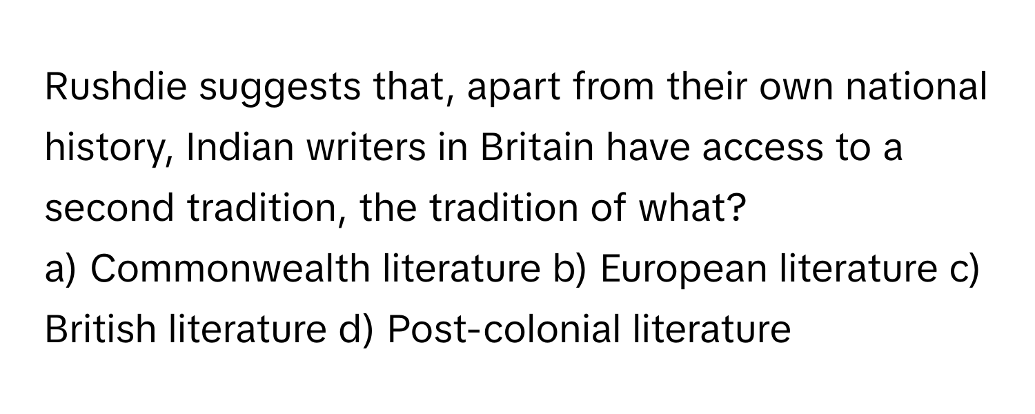 Rushdie suggests that, apart from their own national history, Indian writers in Britain have access to a second tradition, the tradition of what?

a) Commonwealth literature b) European literature c) British literature d) Post-colonial literature