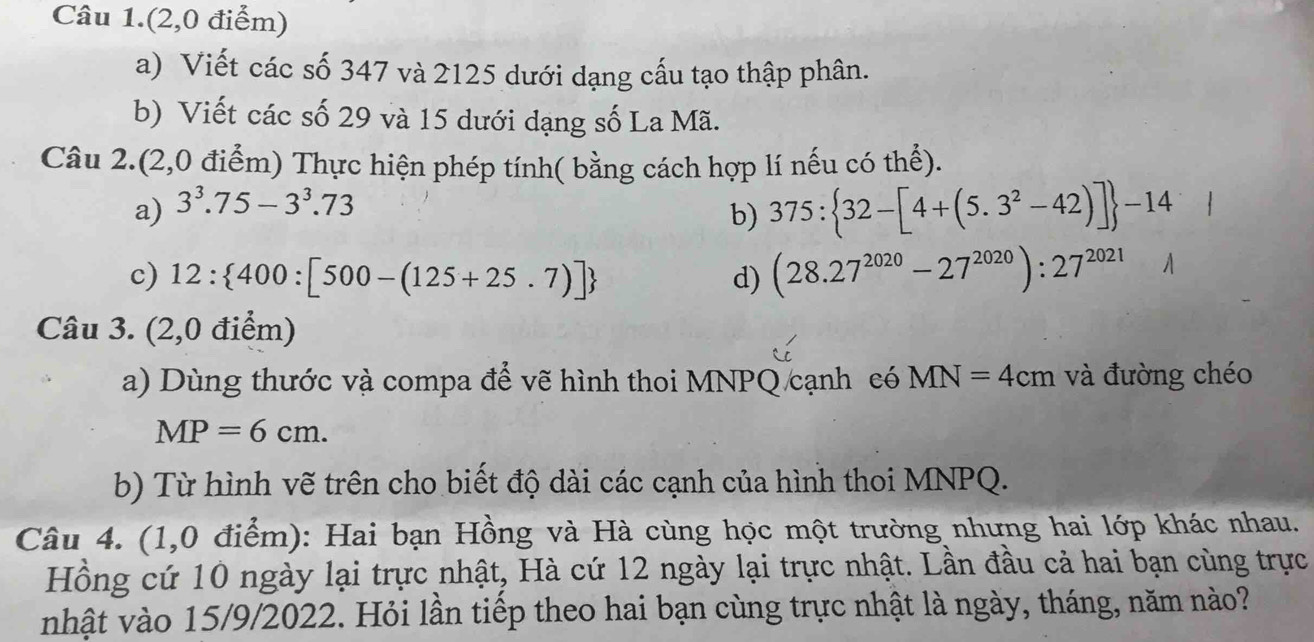 Câu 1.(2,0 điểm) 
a) Viết các số 347 và 2125 dưới dạng cấu tạo thập phân. 
b) Viết các số 29 và 15 dưới dạng số La Mã. 
Câu 2.(2,0 điểm) Thực hiện phép tính( bằng cách hợp lí nếu có thể). 
a) 3^3.75-3^3.73
b) 375: 32-[4+(5.3^2-42)] -14
c) 12: 400:[500-(125+25.7)] d) (28.27^(2020)-27^(2020)):27^(2021)
Câu 3. (2,0 điểm) 
a) Dùng thước và compa để vẽ hình thoi MNPQ cạnh có MN=4cm và đường chéo
MP=6cm. 
b) Từ hình vẽ trên cho biết độ dài các cạnh của hình thoi MNPQ. 
Câu 4. (1,0 điểm): Hai bạn Hồng và Hà cùng học một trường nhưng hai lớp khác nhau. 
Hồng cứ 10 ngày lại trực nhật, Hà cứ 12 ngày lại trực nhật. Lần đầu cả hai bạn cùng trực 
nhật vào 15/9/2022. Hỏi lần tiếp theo hai bạn cùng trực nhật là ngày, tháng, năm nào?