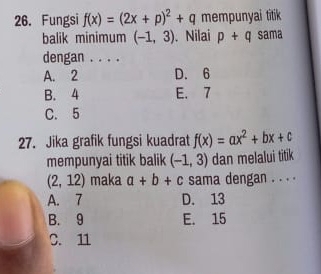 Fungsi f(x)=(2x+p)^2+q mempunyai titik
balik minimum (-1,3). Nilai p+q sama
dengan . . . .
A. 2 D. 6
B. 4 E. 7
C. 5
27. Jika grafik fungsi kuadrat f(x)=ax^2+bx+c
mempunyai titik balik (-1,3) dan melalui titik
(2,12) maka a+b+c sama dengan . . . .
A. 7 D. 13
B. 9 E. 15
C. 11