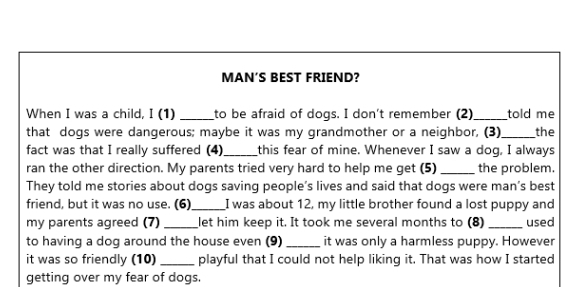 MAN’S BEST FRIEND? 
When I was a child, I (1) _to be afraid of dogs. I don't remember (2)_ told me 
that dogs were dangerous; maybe it was my grandmother or a neighbor, (3) _the 
fact was that I really suffered (4) _this fear of mine. Whenever I saw a dog, I always 
ran the other direction. My parents tried very hard to help me get (5) _the problem. 
They told me stories about dogs saving people’s lives and said that dogs were man’s best 
friend, but it was no use. (6)_ I was about 12, my little brother found a lost puppy and 
my parents agreed (7) _let him keep it. It took me several months to (8) _used 
to having a dog around the house even (9) _it was only a harmless puppy. However 
it was so friendly (10) _playful that I could not help liking it. That was how I started 
getting over my fear of dogs.