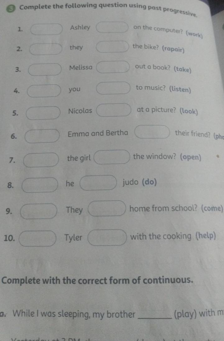 Complete the following question using past progressive. 
1. Ashley 
on the computer? (work) 
2. they the bike? (rapair) 
3. 
Melissa out a book? (take) 
4. you 
to music? (listen) 
5. Nicolas at a picture? (look) 
6. Emma and Bertha their friend? (ph 
7. the girl 
the window? (open) 
8. 
he judo (do) 
9. They home from school? (come) 
10. Tyler with the cooking (help) 
Complete with the correct form of continuous. 
a. While I was sleeping, my brother _(play) with m