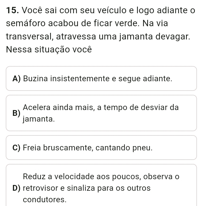 Você sai com seu veículo e logo adiante o
semáforo acabou de ficar verde. Na via
transversal, atravessa uma jamanta devagar.
Nessa situação você
A) Buzina insistentemente e segue adiante.
Acelera ainda mais, a tempo de desviar da
B)
jamanta.
C) Freia bruscamente, cantando pneu.
Reduz a velocidade aos poucos, observa o
D) retrovisor e sinaliza para os outros
condutores.