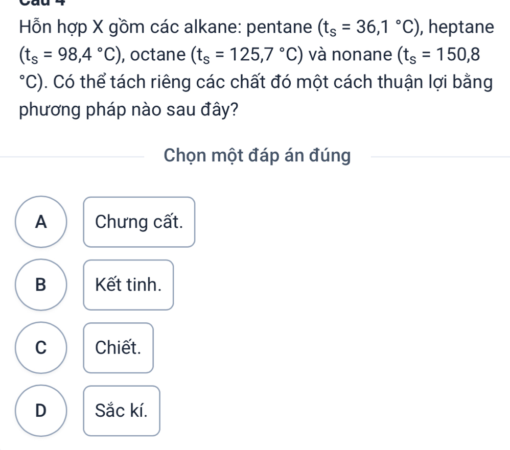 Hỗn hợp X gồm các alkane: pentane (t_s=36,1°C) , heptane
(t_s=98,4°C) , octane (t_s=125,7°C) và nonane (t_s=150,8°C C). Có thể tách riêng các chất đó một cách thuận lợi bằng
phương pháp nào sau đây?
Chọn một đáp án đúng
A Chưng cất.
B Kết tinh.
C Chiết.
D Sắc kí.