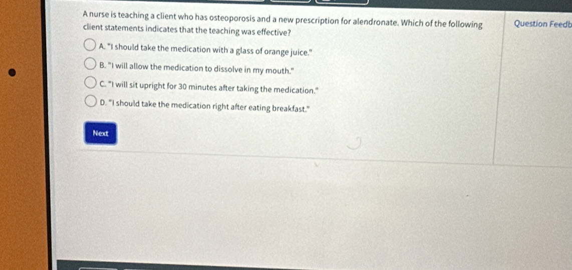 A nurse is teaching a client who has osteoporosis and a new prescription for alendronate. Which of the following Question Feedt
client statements indicates that the teaching was effective?
A. "I should take the medication with a glass of orange juice."
B. "I will allow the medication to dissolve in my mouth."
C. "I will sit upright for 30 minutes after taking the medication."
D. "I should take the medication right after eating breakfast."
Next