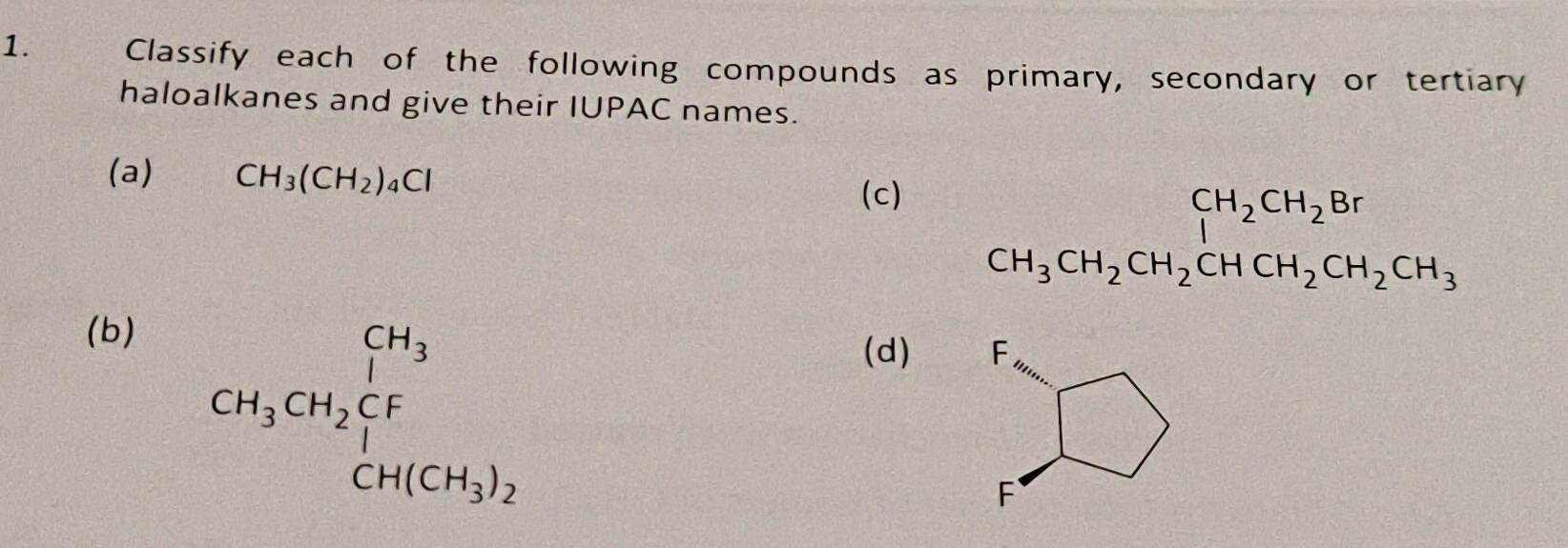 Classify each of the following compounds as primary, secondary or tertiary 
haloalkanes and give their IUPAC names. 
(a) CH_3(CH_2)_4Cl
(c)
beginarrayr CH_2CH_2CH_2Br CH_3CH_2CHCH_2CH_3endarray
(b)
CH_3CH_2CF_1
(d)