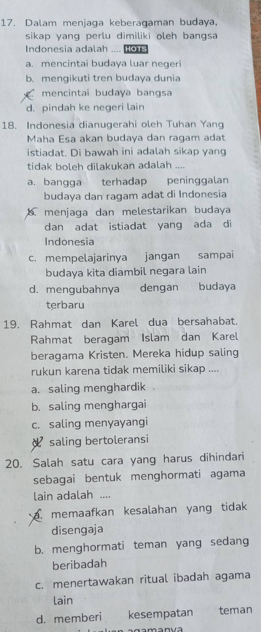 Dalam menjaga keberagaman budaya,
sikap yang perlu dimiliki oleh bangsa
Indonesia adalah .... Hots
a. mencintai budaya luar negeri
b. mengikuti tren budaya dunia
mencintai budaya bangsa
d. pindah ke negeri lain
18. Indonesia dianugerahi oleh Tuhan Yang
Maha Esa akan budaya dan ragam adat
istiadat. Di bawah ini adalah sikap yang
tidak boleh dilakukan adalah ....
a. bangga €£terhadap peninggalan
budaya dan ragam adat di Indonesia
menjaga dan melestarikan budaya
dan adat istiadat yang ada di
Indonesia
c. mempelajarinya jangan sampai
budaya kita diambil negara lain
d. mengubahnya dengan budaya
terbaru
19. Rahmat dan Karel dua bersahabat.
Rahmat beragam Islam dan Karel
beragama Kristen. Mereka hidup saling
rukun karena tidak memiliki sikap ....
a. saling menghardik a
b. saling menghargai
c. saling menyayangi
d saling bertoleransi
20. Salah satu cara yang harus dihindari
sebagai bentuk menghormati agama
lain adalah ....
a. memaafkan kesalahan yang tidak
disengaja
b. menghormati teman yang sedang
beribadah
c. menertawakan ritual ibadah agama
lain
d. memberi kesempatan teman