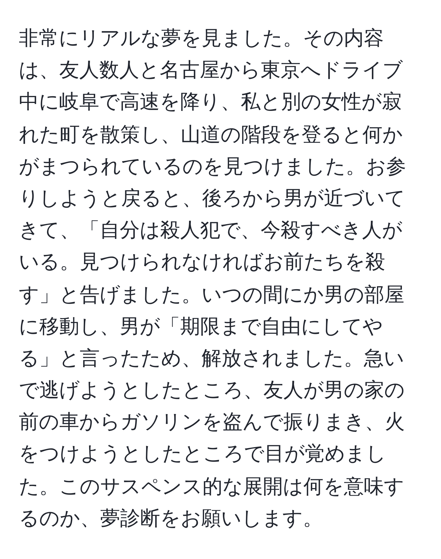 非常にリアルな夢を見ました。その内容は、友人数人と名古屋から東京へドライブ中に岐阜で高速を降り、私と別の女性が寂れた町を散策し、山道の階段を登ると何かがまつられているのを見つけました。お参りしようと戻ると、後ろから男が近づいてきて、「自分は殺人犯で、今殺すべき人がいる。見つけられなければお前たちを殺す」と告げました。いつの間にか男の部屋に移動し、男が「期限まで自由にしてやる」と言ったため、解放されました。急いで逃げようとしたところ、友人が男の家の前の車からガソリンを盗んで振りまき、火をつけようとしたところで目が覚めました。このサスペンス的な展開は何を意味するのか、夢診断をお願いします。