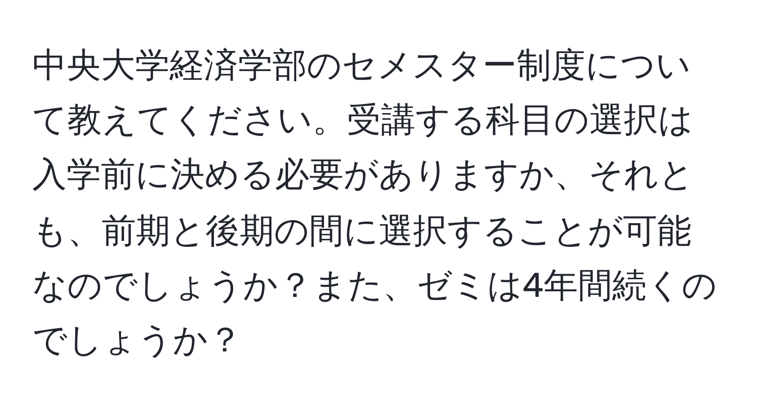 中央大学経済学部のセメスター制度について教えてください。受講する科目の選択は入学前に決める必要がありますか、それとも、前期と後期の間に選択することが可能なのでしょうか？また、ゼミは4年間続くのでしょうか？