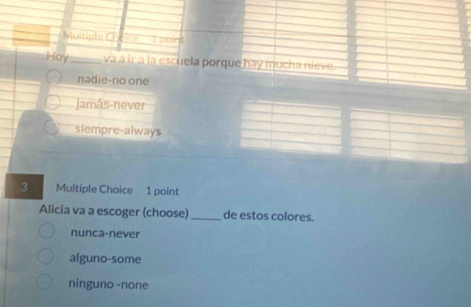 Hoy _va a ir a la escuela porque hay mucha nieve.
nadie-no one
jamás-never
siempre-always
3 Multiple Choice 1 point
Alicia va a escoger (choose) _de estos colores.
nunca-never
alguno-some
ninguno -none