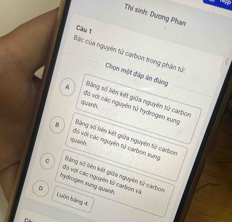 vop
Thí sinh: Dương Phan
Câu 1
Bậc của nguyên tử carbon trong phân tử
Chọn một đáp án đúng
Bằng số liên kết giữa nguyên tử carbor
quanh.
A đó với các nguyên tử hydrogen xung
Bằng số liên kết giữa nguyên tử carbor
B đó với các nguyên tử carbon xung
quanh.
Bằng số liên kết giữa nguyên tử carbor
C đó với các nguyên tử carbon và
hydrogen xung quanh
D Luôn băng 4.
Câ