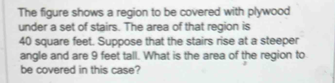 The figure shows a region to be covered with plywood 
under a set of stairs. The area of that region is
40 square feet. Suppose that the stairs rise at a steeper 
angle and are 9 feet tall. What is the area of the region to 
be covered in this case?