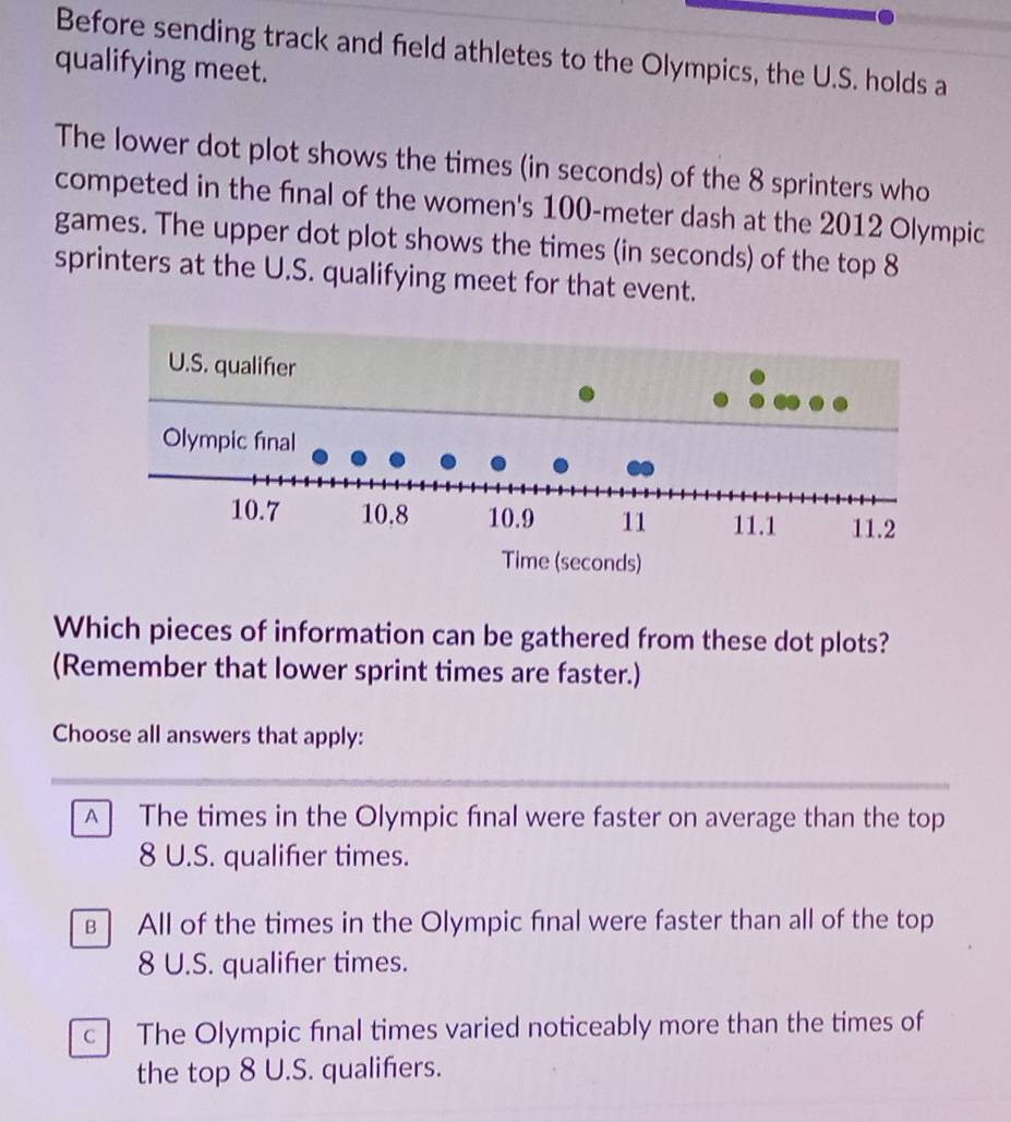 Before sending track and feld athletes to the Olympics, the U.S. holds a
qualifying meet.
The lower dot plot shows the times (in seconds) of the 8 sprinters who
competed in the final of the women's 100-meter dash at the 2012 Olympic
games. The upper dot plot shows the times (in seconds) of the top 8
sprinters at the U.S. qualifying meet for that event.
Which pieces of information can be gathered from these dot plots?
(Remember that lower sprint times are faster.)
Choose all answers that apply:
The times in the Olympic final were faster on average than the top
8 U.S. qualifier times.
B All of the times in the Olympic final were faster than all of the top
8 U.S. qualifier times.
c The Olympic final times varied noticeably more than the times of
the top 8 U.S. qualifiers.