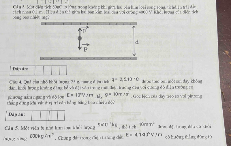 Một điện tích 80nC lơ lửng trong không khí giữa hai bản kim loại song song, tíchđiện trái dấu,
cách nhau 0,1 m . Hiệu điện thể giữa hai bản kim loại đều với cường 4000 V. Khối lượng của điện tích
bằng bao nhiêu mg?
Đáp án:
Câu 4. Quả cầu nhỏ khổi lượng 25 g, mang điện tích q=2,5.10^(-7)C được treo bởi một sợi dây không
dãn, khối lượng không đáng kể và đặt vào trong một điện trường đều với cường độ điện trường có
phương nằm ngang và độ lớn E=10^6V/m. lấy g=10m/s^2. Góc lệch của dây treo so với phương
thẳng đứng khi vật ở vị trí cân bằng bằng bao nhiêu độ?
Đáp án:
Câu 5. Một viên bi nhỏ kim loại khối lượng 9* 10^(-5)kg , thể tích 10mm^3 được đặt trong dầu có khối
lượng riêng 800kg/m^3. Chúng đặt trong điện trường đều E=4,1* 10^5V/m có hướng thẳng đứng từ