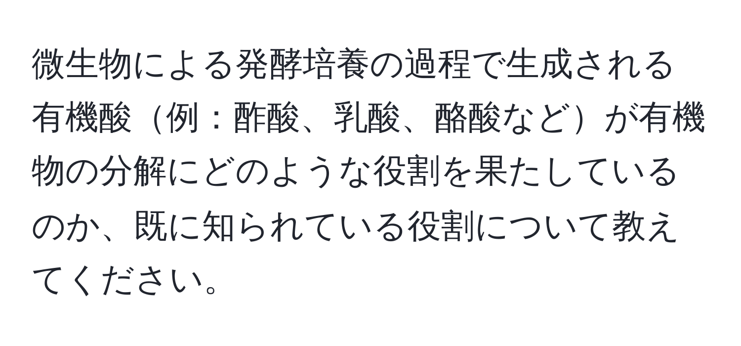 微生物による発酵培養の過程で生成される有機酸例：酢酸、乳酸、酪酸などが有機物の分解にどのような役割を果たしているのか、既に知られている役割について教えてください。
