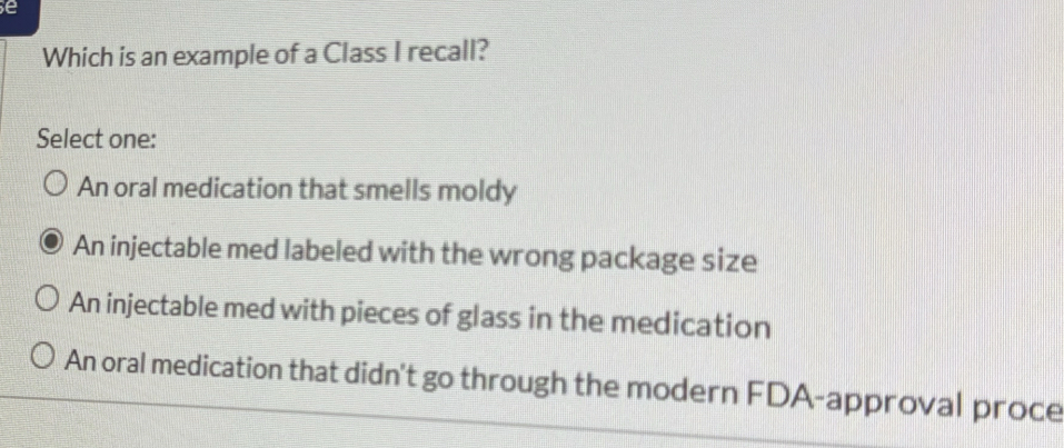 Which is an example of a Class I recall?
Select one:
An oral medication that smells moldy
An injectable med labeled with the wrong package size
An injectable med with pieces of glass in the medication
An oral medication that didn't go through the modern FDA-approval proce