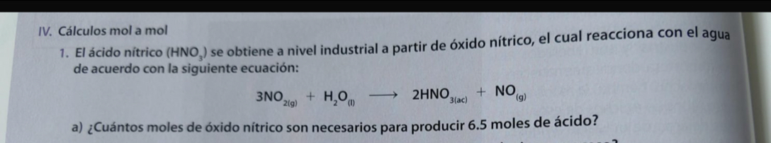 Cálculos mol a mol 
1. El ácido nítrico (HNO_3) O se obtiene a nivel industrial a partir de óxido nítrico, el cual reacciona con el agua 
de acuerdo con la siguiente ecuación:
3NO_2(g)+H_2O_(l)to 2HNO_3(ac)+NO_(g)
a) ¿Cuántos moles de óxido nítrico son necesarios para producir 6.5 moles de ácido?