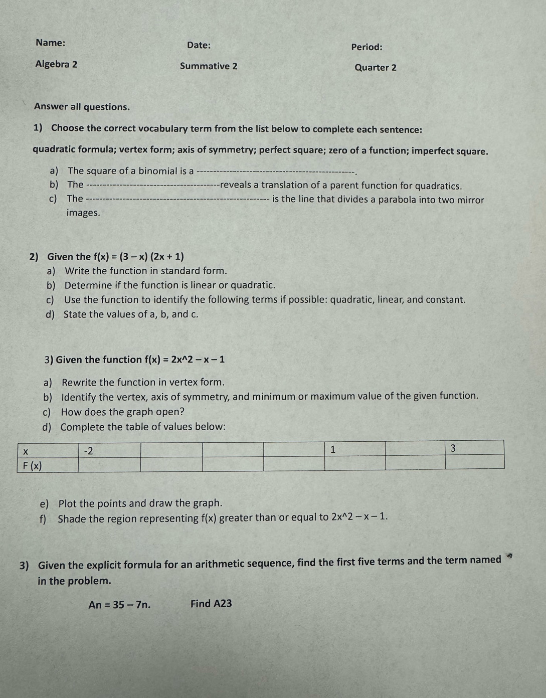 Name: Date: Period:
Algebra 2 Summative 2 Quarter 2
Answer all questions.
1) Choose the correct vocabulary term from the list below to complete each sentence:
quadratic formula; vertex form; axis of symmetry; perfect square; zero of a function; imperfect square.
a) The square of a binomial is a_
b) The _-reveals a translation of a parent function for quadratics.
c) The _is the line that divides a parabola into two mirror 
images.
2) Given the f(x)=(3-x)(2x+1)
a) Write the function in standard form.
b) Determine if the function is linear or quadratic.
c) Use the function to identify the following terms if possible: quadratic, linear, and constant.
d) State the values of a, b, and c.
3) Given the function f(x)=2x^(wedge)2-x-1
a) Rewrite the function in vertex form.
b) Identify the vertex, axis of symmetry, and minimum or maximum value of the given function.
c) How does the graph open?
d) Complete the table of values below:
e) Plot the points and draw the graph.
f) Shade the region representing f(x) greater than or equal to 2x^(wedge)2-x-1.
3) Given the explicit formula for an arithmetic sequence, find the first five terms and the term named “
in the problem.
An=35-7n. Find A23