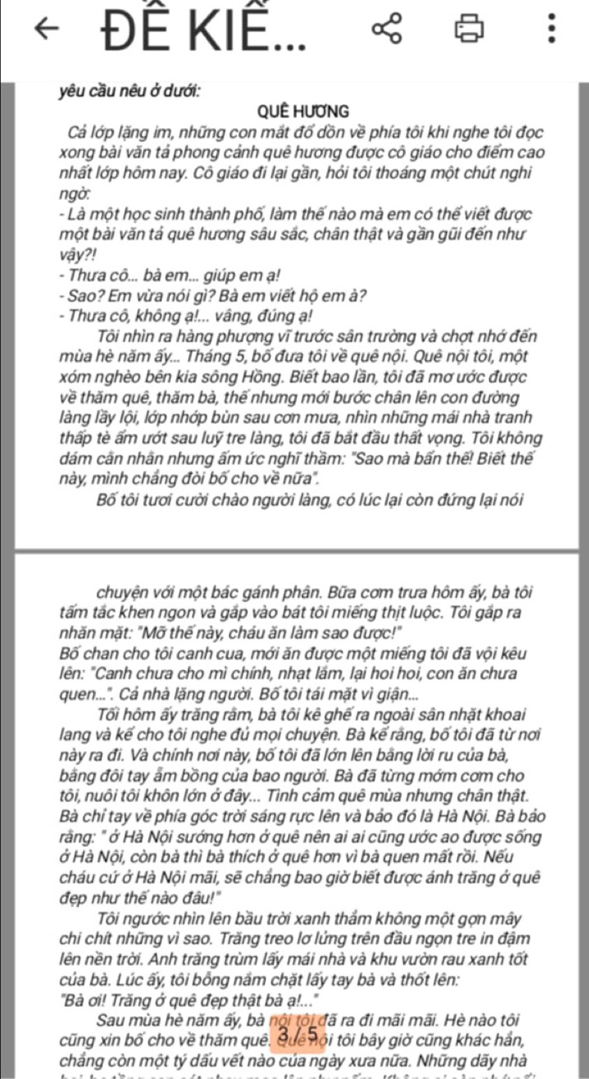 Đế KIế
yêu cầu nêu ở dưới:
QUÊ HUƠNG
Cả lớp lặng im, những con mắt đổ dồn về phía tôi khi nghe tôi đọc
xong bài văn tả phong cảnh quê hương được cô giáo cho điểm cao
nhất lớp hôm nay. Cô giáo đi lại gần, hỏi tôi thoáng một chút nghi
ngờ:
- Là một học sinh thành phố, làm thế nào mà em có thế viết được
một bài văn tả quê hương sâu sắc, chân thật và gần gũi đến như
vậy?!
- Thưa cô... bà em... giúp em ạ!
- Sao? Em vừa nói gì? Bà em viết hộ em à?
- Thưa cô, không ạ!... vâng, đúng ạ!
Tôi nhìn ra hàng phượng vĩ trước sân trường và chợt nhớ đến
mùa hè năm ấy... Tháng 5, bố đưa tôi về quê nội. Quê nội tôi, một
xóm nghèo bên kia sông Hồng. Biết bao lần, tôi đã mơ ước được
về thăm quê, thăm bà, thế nhưng mới bước chân lên con đường
làng lầy lội, lớp nhớp bùn sau cơn mưa, nhìn những mái nhà tranh
thấp tè ẩm ướt sau luỹ tre làng, tôi đã bắt đầu thất vọng. Tôi không
dám cần nhân nhưng ấm ức nghĩ thầm: "Sao mà bấn thế! Biết thế
này, mình chắng đòi bố cho về nữa".
Bố tôi tươi cười chào người làng, có lúc lại còn đứng lại nói
chuyện với một bác gánh phân. Bữa cơm trưa hôm ấy, bà tôi
tấm tắc khen ngon và gắp vào bát tôi miếng thịt luộc. Tôi gắp ra
nhăn mặt: "Mỡ thế này, cháu ăn làm sao được!"
Bố chan cho tôi canh cua, mới ăn được một miếng tôi đã vội kêu
lên: "Canh chưa cho mì chính, nhạt lầm, lại hoi hoi, con ăn chưa
quen...". Cả nhà lặng người. Bố tôi tái mặt vì giận...
Tối hôm ấy trăng râm, bà tôi kê ghế ra ngoài sân nhặt khoai
lang và kể cho tôi nghe đủ mọi chuyện. Bà kể rằng, bố tôi đã từ nơi
này ra đi. Và chính nơi này, bố tôi đã lớn lên bằng lời ru của bà,
bằng đôi tay ẩm bồng của bao người. Bà đã từng mớm cơm cho
tôi, nuôi tôi khôn lớn ở đây... Tình cảm quê mùa nhưng chân thật.
Bà chỉ tay về phía góc trời sáng rực lên và bảo đó là Hà Nội. Bà bảo
rằng: " ở Hà Nội sướng hơn ở quê nên ai ai cũng ước ao được sống
ở Hà Nội, còn bà thì bà thích ở quê hơn vì bà quen mất rồi. Nếu
cháu cứ ở Hà Nội mãi, sẽ chắng bao giờ biết được ánh trăng ở quê
đẹp như thế nào đâu!"
Tôi ngước nhìn lên bầu trời xanh thẩm không một gợn mây
chi chít những vì sao. Trăng treo lơ lửng trên đầu ngọn tre in đậm
lên nền trời. Anh trăng trùm lấy mái nhà và khu vườn rau xanh tốt
của bà. Lúc ấy, tôi bồng nắm chặt lấy tay bà và thốt lên:
"Bà ơi! Trăng ở quê đẹp thật bà ạ!.."'
Sau mùa hè năm ấy, bà nội tôi đã ra đi mãi mãi. Hè nào tôi
cũng xin bố cho về thăm quê. Quê nội tôi bây giờ cũng khác hản,
chẳng còn một tý dấu vết nào của ngày xưa nữa. Những dãy nhà