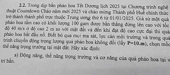 Trong dịp bắn pháo hoa Tết Dương lịch 2025 tại Chương trình nghệ 
thuật Countdown Chào năm mới 2025 và chào mừng Thành phố Huế chính thức 
trở thành thành phố trực thuộc Trung ương thứ 6 từ 01/01/2025. Giả sử một quả 
pháo hoa tầm cao có khổi lượng 100 gam được bằn thăng đứng lên cao với tốc 
độ 40 m/s ở độ cao 2 m so với mặt đất và đến khi đạt độ cao cực đại thì quả 
pháo hoa bắt đầu nổ. Biết bỏ qua mọi ma sát, lực cản môi trường và trong quá 
trình chuyển động trọng lượng quả pháo hoa không đổi (lấy P=10.m) , chọn mốc 
thể năng trọng trường tại mặt đất. Hãy xác định: 
a) Động năng, thể năng trọng trường và cơ năng của quả pháo hoa tại v 
trí bắn.