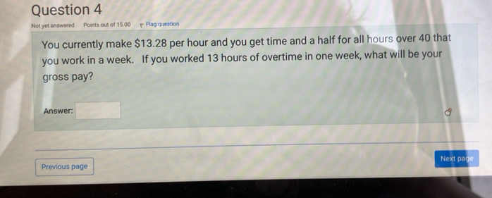 Not yet answered Points out of 15.00 Flag question 
You currently make $13.28 per hour and you get time and a half for all hours over 40 that 
you work in a week. If you worked 13 hours of overtime in one week, what will be your 
gross pay? 
Answer: □  
Previous page Next page