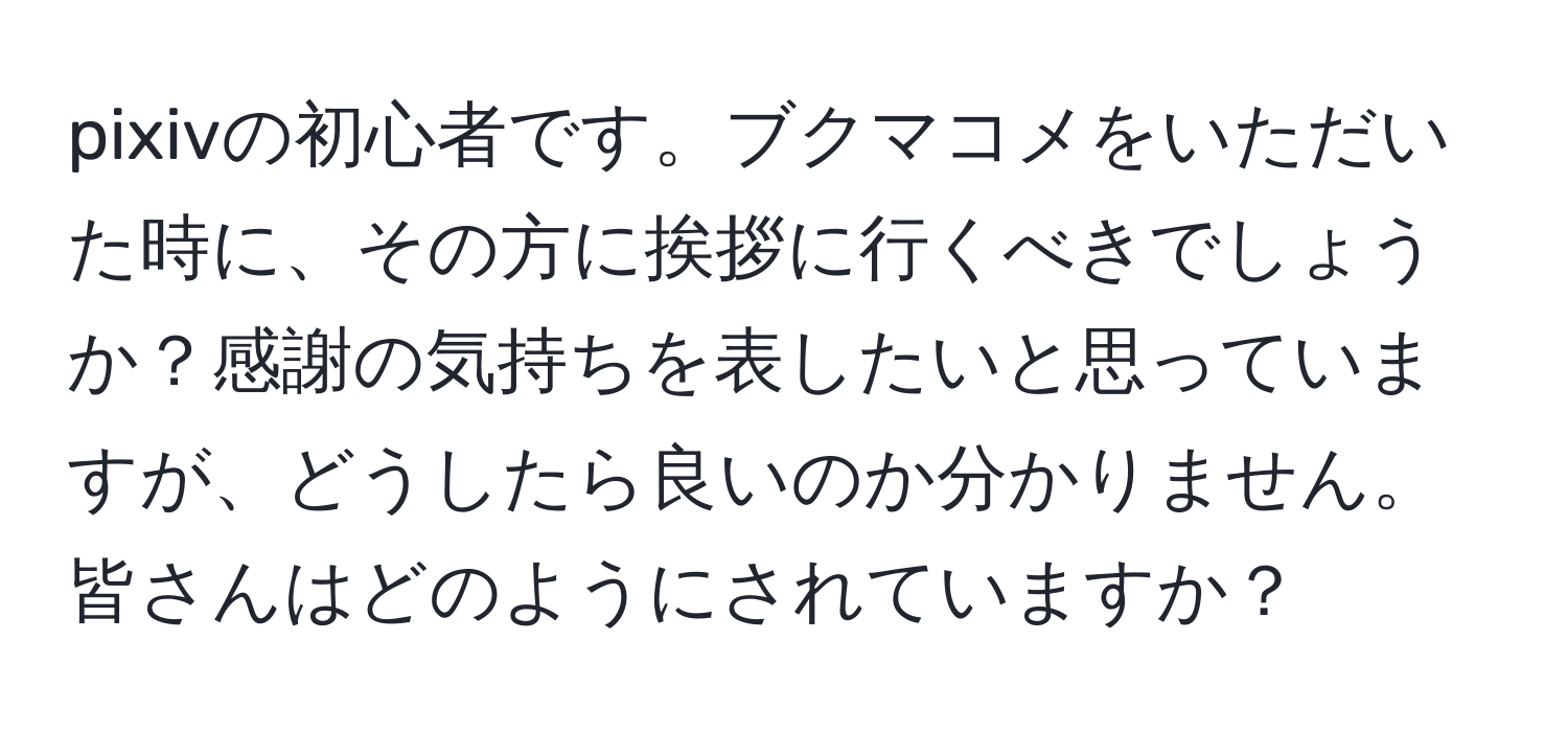 pixivの初心者です。ブクマコメをいただいた時に、その方に挨拶に行くべきでしょうか？感謝の気持ちを表したいと思っていますが、どうしたら良いのか分かりません。皆さんはどのようにされていますか？