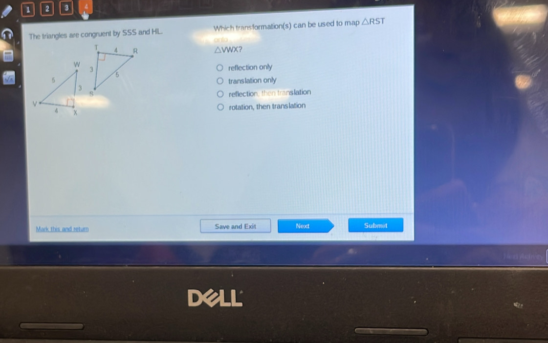 1 2 3
The triangles are congruent by SSS and HL. Which transformation(s) can be used to map △ RST
△ VWX 2
reflection only
translation only
reflection, then translation
rotation, then translation
Mark this and return Save and Exit Next
Submit