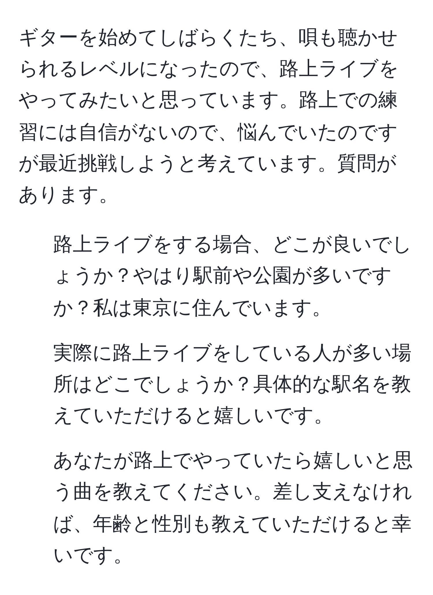 ギターを始めてしばらくたち、唄も聴かせられるレベルになったので、路上ライブをやってみたいと思っています。路上での練習には自信がないので、悩んでいたのですが最近挑戦しようと考えています。質問があります。  
1) 路上ライブをする場合、どこが良いでしょうか？やはり駅前や公園が多いですか？私は東京に住んでいます。  
2) 実際に路上ライブをしている人が多い場所はどこでしょうか？具体的な駅名を教えていただけると嬉しいです。  
3) あなたが路上でやっていたら嬉しいと思う曲を教えてください。差し支えなければ、年齢と性別も教えていただけると幸いです。