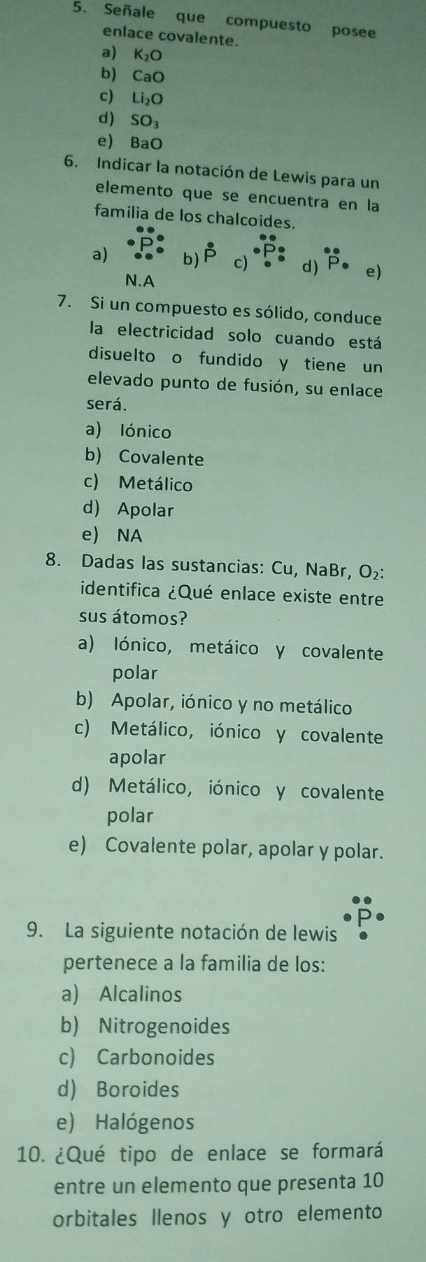 Señale que compuesto posee
enlace covalente.
a) K_2O
b) CaO
c) Li_2O
d) SO_3
e) BaO
6. Indicar la notación de Lewis para un
elemento que se encuentra en la
familia de los chalcoides.
a) b) dot P c) d) e)
N.A
7. Si un compuesto es sólido, conduce
la electricidad solo cuando está
disuelto o fundido y tiene un
elevado punto de fusión, su enlace
será.
a) lónico
b) Covalente
c) Metálico
d) Apolar
e) NA
8. Dadas las sustancias: Cu, NaBr, O₂ :
identifica ¿Qué enlace existe entre
sus átomos?
a) Iónico, metáico y covalente
polar
b) Apolar, iónico y no metálico
c) Metálico, iónico y covalente
apolar
d) Metálico, iónico y covalente
polar
e) Covalente polar, apolar y polar.
9. La siguiente notación de lewis
pertenece a la familia de los:
a) Alcalinos
b) Nitrogenoides
c) Carbonoides
d) Boroides
e) Halógenos
10. ¿Qué tipo de enlace se formará
entre un elemento que presenta 10
orbitales llenos y otro elemento