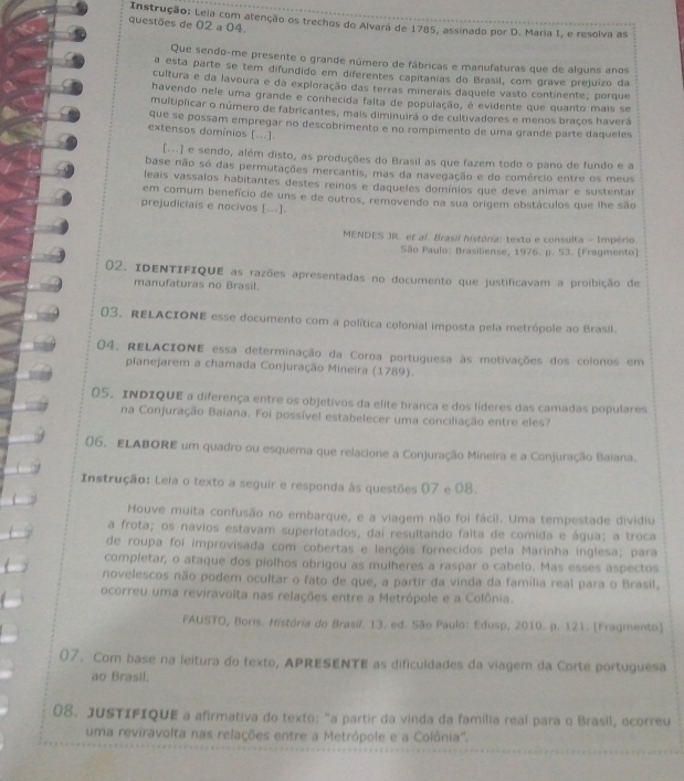 Instrução: Leia com atenção os trechos do Alvara de 1785, assinado por D. Maria I, e resolva as
questões de 02 a 04.
Que sendo-me presente o grande número de fábricas e manufaturas que de alguns anos
a esta parte se tem difundido em diferentes capitanias do Brasil, com grave prejuizo da
cultura e da lavoura e da exploração das terras minerais daquele vasto continente; porque
havendo nele uma grande e conhecida falta de população, é evidente que quanto mais se
multiplicar o número de fabricantes, mais diminuirá o de cultivadores e menos braços haverá
que se possam empregar no descobrimento e no rompimento de uma grande parte daqueles
extensos domínios [...].
[...] e sendo, além disto, as produções do Brasil as que fazem todo o pano de fundo e a
base não só das permutações mercantis, mas da navegação e do comércio entre os meus
leais vassalos habitantes destes reinos e daqueles domínios que deve animar e sustentar
em comum benefício de uns e de outros, removendo na sua origem obstáculos que ihe são
prejudiciais e nocivos [...]
MENDES JR. et al. Brasil história: texto e consulta - Império.
São Paulo: Brasiliense, 1976. p. 53. [Fragmento]
02, IDENTIFIQUE as razões apresentadas no documento que justificavam a proibição de
manufaturas no Brasil.
03. RELACIONE esse documento com a política colonial imposta pela metrópole ao Brasil.
04. RELACIONE essa determinação da Coroa portuguesa às motivações dos colonos em
pianejarem a chamada Conjuração Mineira (1789).
05. INDIQUE a diferença entre os objetivos da elite branca e dos líderes das camadas populares
na Conjuração Baiana. Foi possível estabelecer uma conciliação entre eles?
06. ELABORE um quadro ou esquema que relacione a Conjuração Mineira e a Conjuração Baiana.
Instrução: Leia o texto a seguir e responda às questões 07 e 08.
Houve muita confusão no embarque, e a viagem não foi fácil. Uma tempestade dividiu
a frota; os navios estavam superiotados, daí resultando falta de comida e água; a troca
de roupa foi improvisada com cobertas e lençóis fornecidos pela Marinha inglesa; para
completar, o ataque dos piolhos obrigou as mulheres a raspar o cabelo. Mas esses aspectos
novelescos não podem ocultar o fato de que, a partir da vinda da família real para o Brasil,
ocorreu uma reviravoîta nas relações entre a Metrópole e a Colônia.
FAUSTO, Boris. História do Brasil. 13. ed. São Paulo: Edusp, 2010. p. 121. [Fragmento]
07. Com base na leitura do texto, APRESENTE as dificuldades da viagem da Corte portuguesa
ao Brasil.
08. JUSTIFIQUE a afirmativa do texto: "a partir da vinda da família real para o Brasil, ocorreu
uma reviravolta nas relações entre a Metrôpole e a Colônia'.