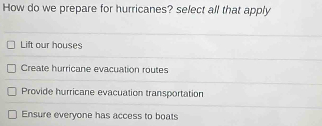 How do we prepare for hurricanes? select all that apply
Lift our houses
Create hurricane evacuation routes
Provide hurricane evacuation transportation
Ensure everyone has access to boats