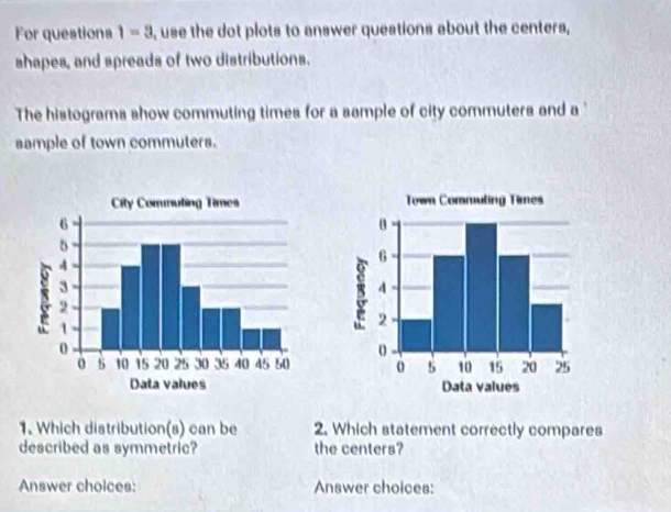 For questions 1=3 , use the dot plots to answer questions about the centers, 
shapes, and spreads of two distributions. 
The histograms show commuting times for a sample of city commuters and a 
sample of town commuters. 


1. Which distribution(s) can be 2. Which statement correctly compares 
described as symmetric? the centers? 
Answer choices: Answer choices: