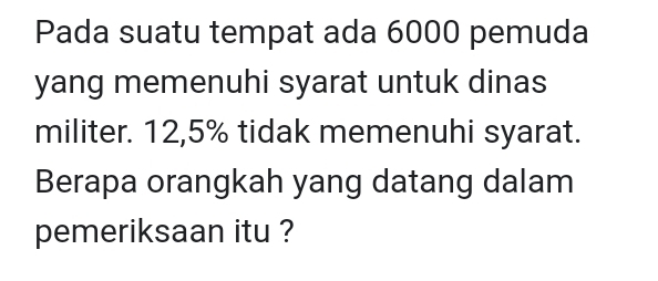 Pada suatu tempat ada 6000 pemuda 
yang memenuhi syarat untuk dinas 
militer. 12,5% tidak memenuhi syarat. 
Berapa orangkah yang datang dalam 
pemeriksaan itu ?