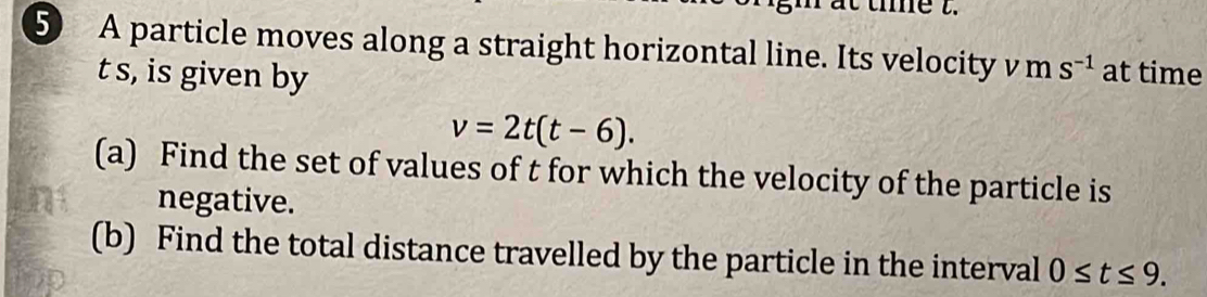 te t. 
⑤ A particle moves along a straight horizontal line. Its velocity v m S^(-1) at time
t s, is given by
v=2t(t-6). 
(a) Find the set of values of t for which the velocity of the particle is 
negative. 
(b) Find the total distance travelled by the particle in the interval 0≤ t≤ 9.