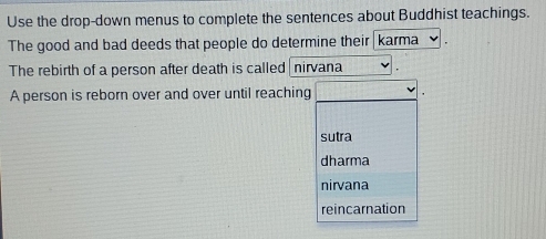 Use the drop-down menus to complete the sentences about Buddhist teachings.
The good and bad deeds that people do determine their karma
The rebirth of a person after death is called nirvana
A person is reborn over and over until reaching
sutra
dharma
nirvana
reincarnation