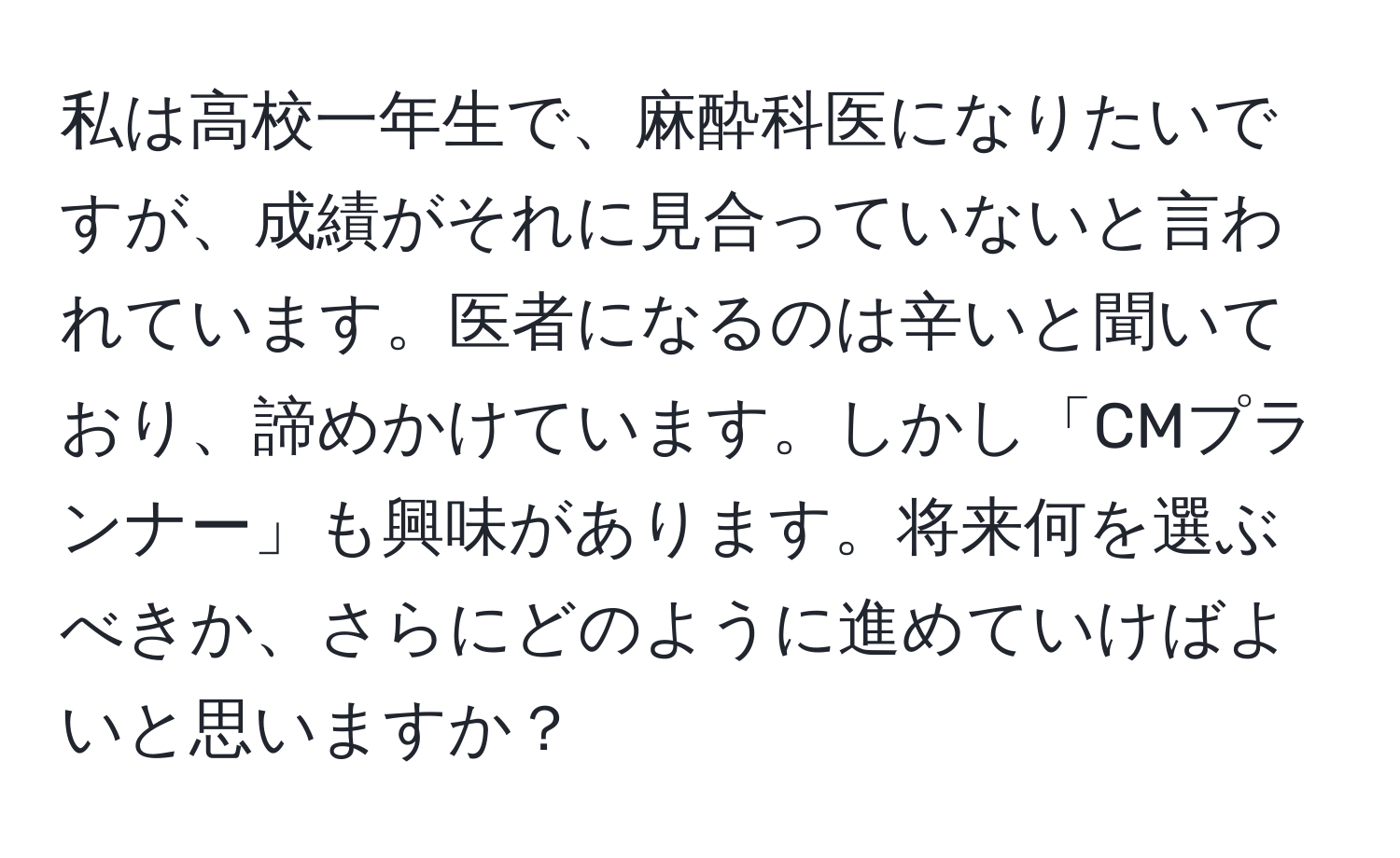 私は高校一年生で、麻酔科医になりたいですが、成績がそれに見合っていないと言われています。医者になるのは辛いと聞いており、諦めかけています。しかし「CMプランナー」も興味があります。将来何を選ぶべきか、さらにどのように進めていけばよいと思いますか？