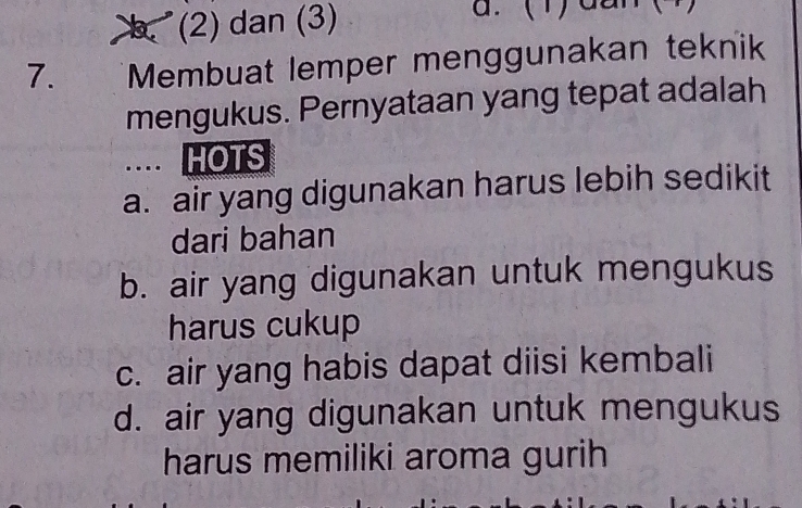 b (2) dan (3)
7. Membuat lemper menggunakan teknik
mengukus. Pernyataan yang tepat adalah
…. HOTS
a. air yang digunakan harus lebih sedikit
dari bahan
b. air yang digunakan untuk mengukus
harus cukup
c. air yang habis dapat diisi kembali
d. air yang digunakan untuk mengukus
harus memiliki aroma gurih