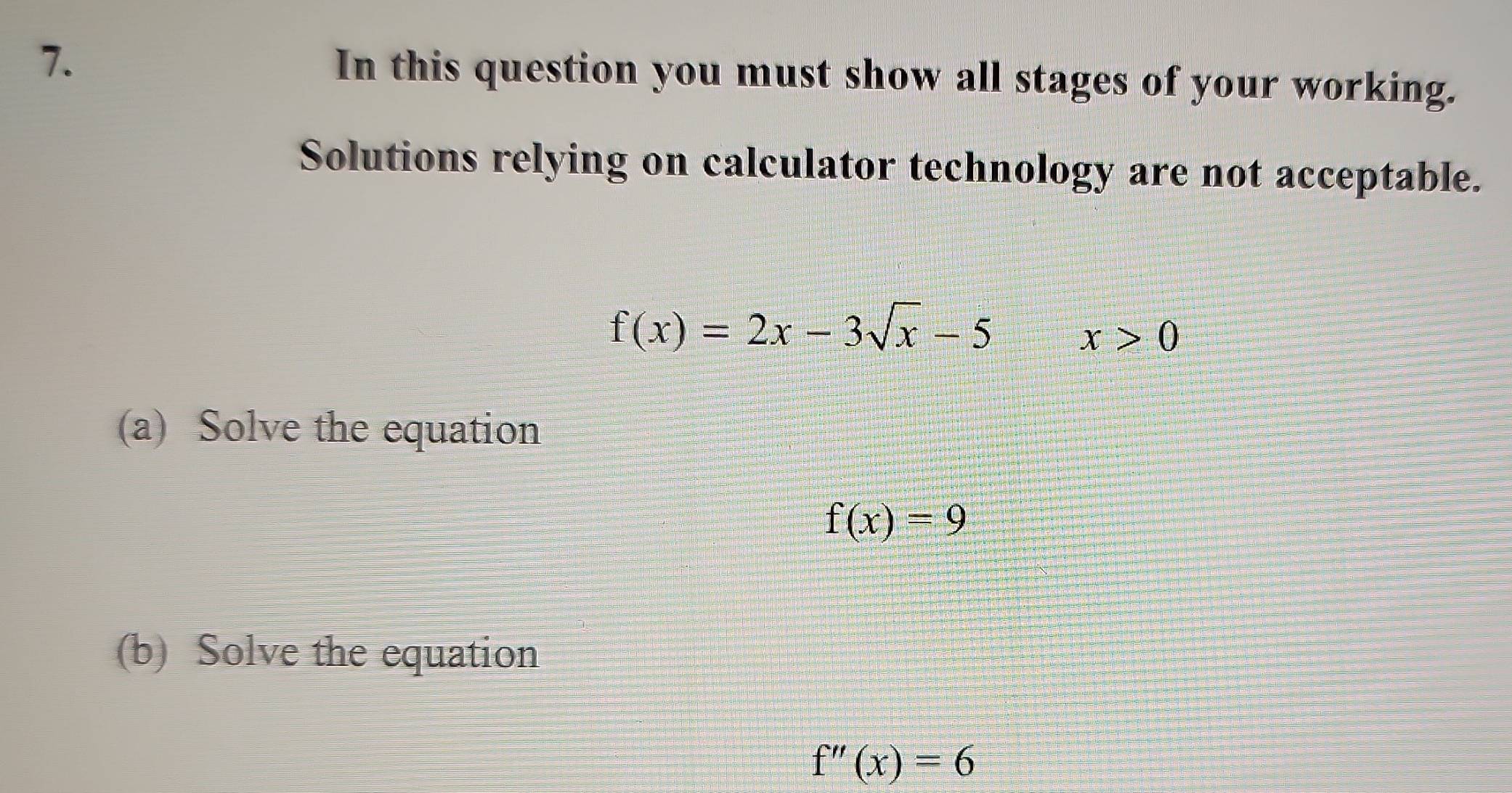 In this question you must show all stages of your working. 
Solutions relying on calculator technology are not acceptable.
f(x)=2x-3sqrt(x)-5
x>0
(a) Solve the equation
f(x)=9
(b) Solve the equation
f''(x)=6