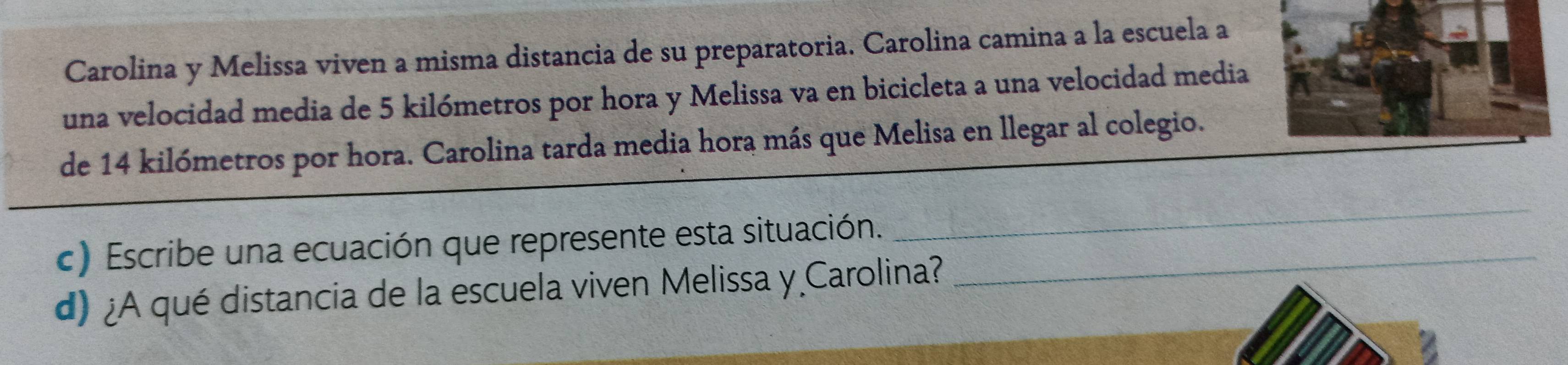 Carolina y Melissa viven a misma distancia de su preparatoria. Carolina camina a la escuela a 
una velocidad media de 5 kilómetros por hora y Melissa va en bicicleta a una velocidad media 
de 14 kilómetros por hora. Carolina tarda media hora más que Melisa en llegar al colegio. 
c) Escribe una ecuación que represente esta situación._ 
_ 
d) ¿A qué distancia de la escuela viven Melissa y Carolina?