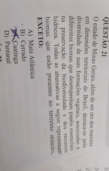 2
2
O estado de Minas Gerais, além de ser um dos maiores
em dimensões territoriais do Brasil, destaca-se pela 2
diversidade de suas formações vegetais, associadas a 1
diferentes biomas que desempenham papéis essenciais
na preservação da biodiversidade e dos recursos
hídricos. Todas as alternativas a seguir representam
biomas que estão presentes no território mineiro,
EXCETO:
A) Mata Atlântica
B) Cerrado
2) Caatinga
D) Pantanal
